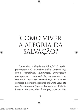 7 
COMO VIVER A ALEGRIA DA SALVAÇÃO? 
Como viver a alegria da salvação? É preciso perseverança. O dicionário define perseverança como “constância, continuação, prolongação, prolongamento, permanência, conservar-se, ser constante” (Houaiss). Perseverança é a nossa condição de estarmos seguros em Cristo Jesus até que Ele volte, ou até que tenhamos o privilégio de irmos ao encontro dele. É sempre, todos os dias, 
Ebook_315-A ALEGRIA DA SALVAÇÃO.indd 7 07/05/14 14: 