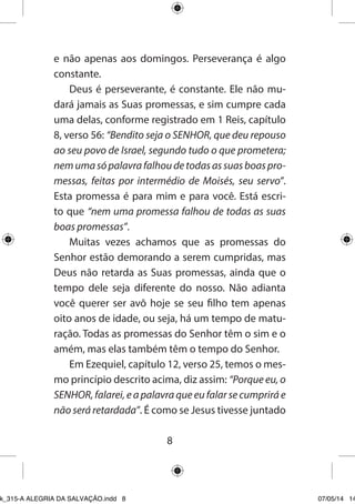 8 
e não apenas aos domingos. Perseverança é algo constante. 
Deus é perseverante, é constante. Ele não mudará jamais as Suas promessas, e sim cumpre cada uma delas, conforme registrado em 1 Reis, capítulo 8, verso 56: “Bendito seja o SENHOR, que deu repouso ao seu povo de Israel, segundo tudo o que prometera; nem uma só palavra falhou de todas as suas boas promessas, feitas por intermédio de Moisés, seu servo”. Esta promessa é para mim e para você. Está escrito que “nem uma promessa falhou de todas as suas boas promessas”. 
Muitas vezes achamos que as promessas do Senhor estão demorando a serem cumpridas, mas Deus não retarda as Suas promessas, ainda que o tempo dele seja diferente do nosso. Não adianta você querer ser avô hoje se seu filho tem apenas oito anos de idade, ou seja, há um tempo de maturação. Todas as promessas do Senhor têm o sim e o amém, mas elas também têm o tempo do Senhor. 
Em Ezequiel, capítulo 12, verso 25, temos o mesmo princípio descrito acima, diz assim: “Porque eu, o SENHOR, falarei, e a palavra que eu falar se cumprirá e não será retardada”. É como se Jesus tivesse juntado 
Ebook_315-A ALEGRIA DA SALVAÇÃO.indd 8 07/05/14 14: 