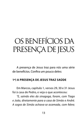 OS BENEFÍCIOS DA 
PRESENÇA DE JESUS 
A presença de Jesus traz para nós uma série 
de benefícios. Confira um pouco deles: 
1º) A presença de Jesus traz saúde 
Em Marcos, capítulo 1, versos 29, 30 e 31 Jesus 
foi à casa de Pedro, e veja o que aconteceu: 
“E, saindo eles da sinagoga, foram, com Tiago 
e João, diretamente para a casa de Simão e André. 
A sogra de Simão achava-se acamada, com febre; 
13 
 