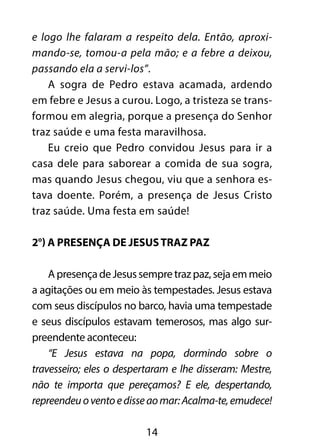 e logo lhe falaram a respeito dela. Então, aproxi-mando- 
se, tomou-a pela mão; e a febre a deixou, 
passando ela a servi-los”. 
A sogra de Pedro estava acamada, ardendo 
em febre e Jesus a curou. Logo, a tristeza se trans-formou 
em alegria, porque a presença do Senhor 
traz saúde e uma festa maravilhosa. 
Eu creio que Pedro convidou Jesus para ir a 
casa dele para saborear a comida de sua sogra, 
mas quando Jesus chegou, viu que a senhora es-tava 
doente. Porém, a presença de Jesus Cristo 
traz saúde. Uma festa em saúde! 
2°) A presença de Jesus traz paz 
A presença de Jesus sempre traz paz, seja em meio 
a agitações ou em meio às tempestades. Jesus estava 
com seus discípulos no barco, havia uma tempestade 
e seus discípulos estavam temerosos, mas algo sur-preendente 
14 
aconteceu: 
“E Jesus estava na popa, dormindo sobre o 
travesseiro; eles o despertaram e lhe disseram: Mestre, 
não te importa que pereçamos? E ele, despertando, 
repreendeu o vento e disse ao mar: Acalma-te, emudece! 
 