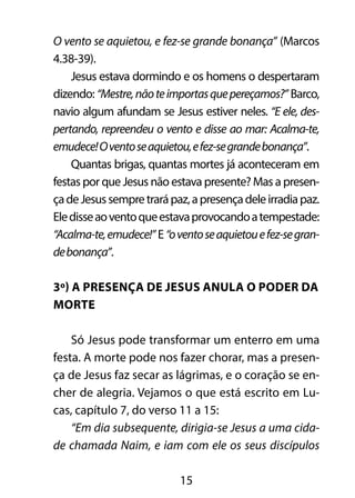 O vento se aquietou, e fez-se grande bonança” (Marcos 
4.38-39). 
Jesus estava dormindo e os homens o despertaram 
dizendo: “Mestre, não te importas que pereçamos?” Barco, 
navio algum afundam se Jesus estiver neles. “E ele, des-pertando, 
repreendeu o vento e disse ao mar: Acalma-te, 
emudece! O vento se aquietou, e fez-se grande bonança”. 
Quantas brigas, quantas mortes já aconteceram em 
festas por que Jesus não estava presente? Mas a presen-ça 
de Jesus sempre trará paz, a presença dele irradia paz. 
Ele disse ao vento que estava provocando a tempestade: 
“Acalma-te, emudece!” E “o vento se aquietou e fez-se gran-de 
bonança”. 
3º) A presença de Jesus anula o poder da 
morte 
Só Jesus pode transformar um enterro em uma 
festa. A morte pode nos fazer chorar, mas a presen-ça 
de Jesus faz secar as lágrimas, e o coração se en-cher 
de alegria. Vejamos o que está escrito em Lu-cas, 
capítulo 7, do verso 11 a 15: 
“Em dia subsequente, dirigia-se Jesus a uma cida-de 
chamada Naim, e iam com ele os seus discípulos 
15 
 