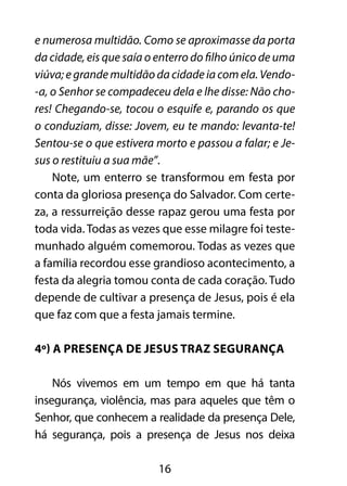 e numerosa multidão. Como se aproximasse da porta 
da cidade, eis que saía o enterro do filho único de uma 
viúva; e grande multidão da cidade ia com ela. Vendo- 
-a, o Senhor se compadeceu dela e lhe disse: Não cho-res! 
Chegando-se, tocou o esquife e, parando os que 
o conduziam, disse: Jovem, eu te mando: levanta-te! 
Sentou-se o que estivera morto e passou a falar; e Je-sus 
o restituiu a sua mãe”. 
Note, um enterro se transformou em festa por 
conta da gloriosa presença do Salvador. Com certe-za, 
a ressurreição desse rapaz gerou uma festa por 
toda vida. Todas as vezes que esse milagre foi teste-munhado 
alguém comemorou. Todas as vezes que 
a família recordou esse grandioso acontecimento, a 
festa da alegria tomou conta de cada coração. Tudo 
depende de cultivar a presença de Jesus, pois é ela 
que faz com que a festa jamais termine. 
4º) A presença de Jesus traz segurança 
Nós vivemos em um tempo em que há tanta 
insegurança, violência, mas para aqueles que têm o 
Senhor, que conhecem a realidade da presença Dele, 
há segurança, pois a presença de Jesus nos deixa 
16 
 