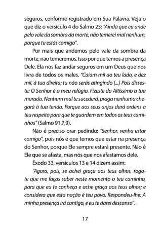 seguros, conforme registrado em Sua Palavra. Veja o 
que diz o versículo 4 do Salmo 23: “Ainda que eu ande 
pelo vale da sombra da morte, não temerei mal nenhum, 
porque tu estás comigo”. 
Por mais que andemos pelo vale da sombra da 
morte, não temeremos. Isso por que temos a presença 
Dele. Ela nos faz andar seguros em um Deus que nos 
livra de todos os males. “Caiam mil ao teu lado, e dez 
mil, à tua direita; tu não serás atingindo [...] Pois disses-te: 
O Senhor é o meu refúgio. Fizeste do Altíssimo a tua 
morada. Nenhum mal te sucederá, praga nenhuma che-gará 
à tua tenda. Porque aos seus anjos dará ordens a 
teu respeito para que te guardem em todos os teus cami-nhos” 
(Salmo 91.7,9). 
Não é preciso orar pedindo: “Senhor, venha estar 
comigo”, pois nós é que temos que estar na presença 
do Senhor, porque Ele sempre estará presente. Não é 
Ele que se afasta, mas nós que nos afastamos dele. 
Êxodo 33, versículos 13 e 14 dizem assim: 
“Agora, pois, se achei graça aos teus olhos, rogo-te 
que me faças saber neste momento o teu caminho, 
para que eu te conheça e ache graça aos teus olhos; e 
considera que esta nação é teu povo. Respondeu-lhe: A 
minha presença irá contigo, e eu te darei descanso”. 
17 
 