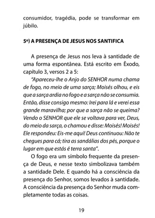 consumidor, tragédia, pode se transformar em 
júbilo. 
5º) A presença de Jesus nos santifica 
A presença de Jesus nos leva à santidade de 
uma forma espontânea. Está escrito em Êxodo, 
capítulo 3, versos 2 a 5: 
“Apareceu-lhe o Anjo do SENHOR numa chama 
de fogo, no meio de uma sarça; Moisés olhou, e eis 
que a sarça ardia no fogo e a sarça não se consumia. 
Então, disse consigo mesmo: Irei para lá e verei essa 
grande maravilha; por que a sarça não se queima? 
Vendo o SENHOR que ele se voltava para ver, Deus, 
do meio da sarça, o chamou e disse: Moisés! Moisés! 
Ele respondeu: Eis-me aqui! Deus continuou: Não te 
chegues para cá; tira as sandálias dos pés, porque o 
lugar em que estás é terra santa”. 
O fogo era um símbolo frequente da presen-ça 
de Deus, e nesse texto simbolizava também 
a santidade Dele. E quando há a consciência da 
presença do Senhor, somos levados à santidade. 
A consciência da presença do Senhor muda com-pletamente 
todas as coisas. 
19 
 