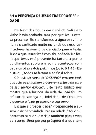 6º) A presença de Jesus traz prosperi-dade 
Na festa das bodas em Caná da Galileia o 
vinho havia acabado, mas por que Jesus esta-va 
presente, Ele transformou a água em vinho 
numa quantidade muito maior da que os orga-nizadores 
haviam providenciado para a festa. 
Tudo o que Jesus faz é com abundância. Na fes-ta 
que Jesus está presente há fartura, a ponto 
de alimentos sobrarem; como aconteceu com 
os cinco pães e dois peixinhos (João 6.1-13). Ele 
distribui, todos se fartam e ao final sobra. 
Gênesis 39, verso 2: “O SENHOR era com José, 
que veio a ser homem próspero; e estava na casa 
de seu senhor egípcio”. Este texto bíblico nos 
mostra que a história de vida de José foi um 
reflexo da aliança de fidelidade de Deus em 
preservar e fazer prosperar o seu povo. 
E o que é prosperidade? Prosperidade é au-sência 
de necessidade. Prosperidade é ter o su-primento 
para a sua vida e também para a vida 
de outros. Uma pessoa próspera é a que tem 
20 
 