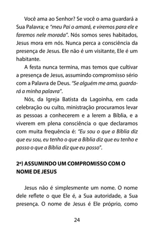 Você ama ao Senhor? Se você o ama guardará a 
Sua Palavra; e “meu Pai o amará, e viremos para ele e 
faremos nele morada”. Nós somos seres habitados, 
Jesus mora em nós. Nunca perca a consciência da 
presença de Jesus. Ele não é um visitante, Ele é um 
habitante. 
A festa nunca termina, mas temos que cultivar 
a presença de Jesus, assumindo compromisso sério 
com a Palavra de Deus. “Se alguém me ama, guarda-rá 
a minha palavra”. 
Nós, da Igreja Batista da Lagoinha, em cada 
celebração ou culto, ministração procuramos levar 
as pessoas a conhecerem e a lerem a Bíblia, e a 
viverem em plena consciência o que declaramos 
com muita frequência é: “Eu sou o que a Bíblia diz 
que eu sou, eu tenho o que a Bíblia diz que eu tenho e 
posso o que a Bíblia diz que eu posso”. 
2º) Assumindo um compromisso com o 
nome de Jesus 
Jesus não é simplesmente um nome. O nome 
dele reflete o que Ele é, a Sua autoridade, a Sua 
presença. O nome de Jesus é Ele próprio, como 
24 
 