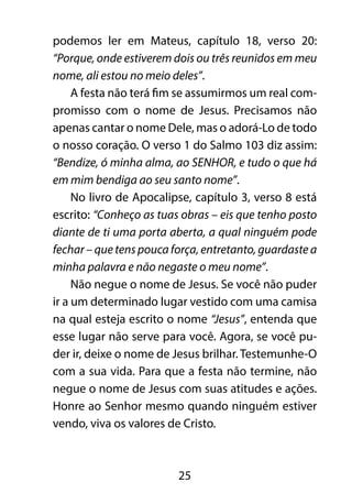 podemos ler em Mateus, capítulo 18, verso 20: 
“Porque, onde estiverem dois ou três reunidos em meu 
nome, ali estou no meio deles”. 
A festa não terá fim se assumirmos um real com-promisso 
com o nome de Jesus. Precisamos não 
apenas cantar o nome Dele, mas o adorá-Lo de todo 
o nosso coração. O verso 1 do Salmo 103 diz assim: 
“Bendize, ó minha alma, ao SENHOR, e tudo o que há 
em mim bendiga ao seu santo nome”. 
No livro de Apocalipse, capítulo 3, verso 8 está 
escrito: “Conheço as tuas obras – eis que tenho posto 
diante de ti uma porta aberta, a qual ninguém pode 
fechar – que tens pouca força, entretanto, guardaste a 
minha palavra e não negaste o meu nome”. 
Não negue o nome de Jesus. Se você não puder 
ir a um determinado lugar vestido com uma camisa 
na qual esteja escrito o nome “Jesus”, entenda que 
esse lugar não serve para você. Agora, se você pu-der 
ir, deixe o nome de Jesus brilhar. Testemunhe-O 
com a sua vida. Para que a festa não termine, não 
negue o nome de Jesus com suas atitudes e ações. 
Honre ao Senhor mesmo quando ninguém estiver 
vendo, viva os valores de Cristo. 
25 
 