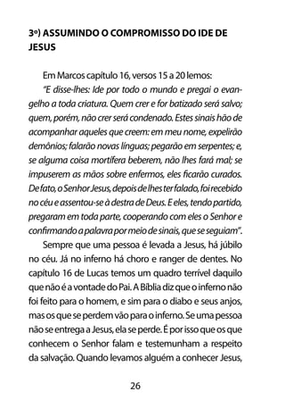 3º) Assumindo o compromisso do ide de 
Jesus 
Em Marcos capítulo 16, versos 15 a 20 lemos: 
“E disse-lhes: Ide por todo o mundo e pregai o evan-gelho 
a toda criatura. Quem crer e for batizado será salvo; 
quem, porém, não crer será condenado. Estes sinais hão de 
acompanhar aqueles que creem: em meu nome, expelirão 
demônios; falarão novas línguas; pegarão em serpentes; e, 
se alguma coisa mortífera beberem, não lhes fará mal; se 
impuserem as mãos sobre enfermos, eles ficarão curados. 
De fato, o Senhor Jesus, depois de lhes ter falado, foi recebido 
no céu e assentou-se à destra de Deus. E eles, tendo partido, 
pregaram em toda parte, cooperando com eles o Senhor e 
confirmando a palavra por meio de sinais, que se seguiam”. 
Sempre que uma pessoa é levada a Jesus, há júbilo 
no céu. Já no inferno há choro e ranger de dentes. No 
capítulo 16 de Lucas temos um quadro terrível daquilo 
que não é a vontade do Pai. A Bíblia diz que o inferno não 
foi feito para o homem, e sim para o diabo e seus anjos, 
mas os que se perdem vão para o inferno. Se uma pessoa 
não se entrega a Jesus, ela se perde. É por isso que os que 
conhecem o Senhor falam e testemunham a respeito 
da salvação. Quando levamos alguém a conhecer Jesus, 
26 
 