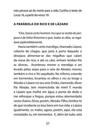 esta pessoa sai da morte para a vida. Confira o texto de 
Lucas 16, a partir do verso 19: 
A parábola do rico e de Lázaro 
“Ora, havia certo homem rico que se vestia de púr-pura 
e de linho finíssimo e que, todos os dias, se rega-lava 
esplendidamente. 
Havia também certo mendigo, chamado Lázaro, 
coberto de chagas, que jazia à porta daquele; e 
desejava alimentar-se das migalhas que caíam 
da mesa do rico; e até os cães vinham lamber-lhe 
as úlceras. Aconteceu morrer o mendigo e ser 
levado pelos anjos para o seio de Abraão; morreu 
também o rico e foi sepultado. No inferno, estando 
em tormentos, levantou os olhos e viu ao longe a 
Abraão e Lázaro no seu seio. Então, clamando, disse: 
Pai Abraão, tem misericórdia de mim! E manda 
a Lázaro que molhe em água a ponta do dedo e 
me refresque a língua, porque estou atormentado 
nesta chama. Disse, porém, Abraão: Filho, lembra-te 
de que recebeste os teus bens em tua vida, e Lázaro 
igualmente, os males; agora, porém, aqui, ele está 
consolado; tu, em tormentos. E, além de tudo, está 
27 
 