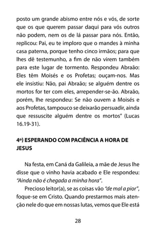 posto um grande abismo entre nós e vós, de sorte 
que os que querem passar daqui para vós outros 
não podem, nem os de lá passar para nós. Então, 
replicou: Pai, eu te imploro que o mandes à minha 
casa paterna, porque tenho cinco irmãos; para que 
lhes dê testemunho, a fim de não virem também 
para este lugar de tormento. Respondeu Abraão: 
Eles têm Moisés e os Profetas; ouçam-nos. Mas 
ele insistiu: Não, pai Abraão; se alguém dentre os 
mortos for ter com eles, arrepender-se-ão. Abraão, 
porém, lhe respondeu: Se não ouvem a Moisés e 
aos Profetas, tampouco se deixarão persuadir, ainda 
que ressuscite alguém dentre os mortos” (Lucas 
16.19-31). 
4º) Esperando com paciência a hora de 
Jesus 
Na festa, em Caná da Galileia, a mãe de Jesus lhe 
disse que o vinho havia acabado e Ele respondeu: 
“Ainda não é chegada a minha hora”. 
Precioso leitor(a), se as coisas vão “de mal a pior”, 
foque-se em Cristo. Quando prestarmos mais aten-ção 
nele do que em nossas lutas, vemos que Ele está 
28 
 