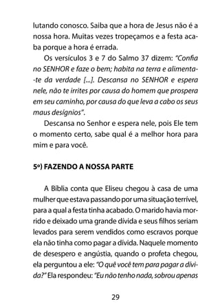 lutando conosco. Saiba que a hora de Jesus não é a 
nossa hora. Muitas vezes tropeçamos e a festa aca-ba 
porque a hora é errada. 
Os versículos 3 e 7 do Salmo 37 dizem: “Confia 
no SENHOR e faze o bem; habita na terra e alimenta- 
-te da verdade [...]. Descansa no SENHOR e espera 
nele, não te irrites por causa do homem que prospera 
em seu caminho, por causa do que leva a cabo os seus 
maus desígnios”. 
Descansa no Senhor e espera nele, pois Ele tem 
o momento certo, sabe qual é a melhor hora para 
mim e para você. 
5º) Fazendo a nossa parte 
A Bíblia conta que Eliseu chegou à casa de uma 
mulher que estava passando por uma situação terrível, 
para a qual a festa tinha acabado. O marido havia mor-rido 
e deixado uma grande dívida e seus filhos seriam 
levados para serem vendidos como escravos porque 
ela não tinha como pagar a dívida. Naquele momento 
de desespero e angústia, quando o profeta chegou, 
ela perguntou a ele: “O quê você tem para pagar a dívi-da?” 
Ela respondeu: “Eu não tenho nada, sobrou apenas 
29 
 