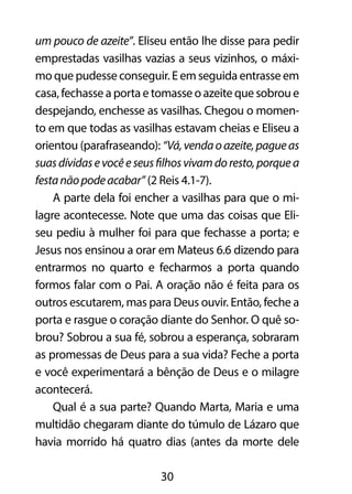 um pouco de azeite”. Eliseu então lhe disse para pedir 
emprestadas vasilhas vazias a seus vizinhos, o máxi-mo 
que pudesse conseguir. E em seguida entrasse em 
casa, fechasse a porta e tomasse o azeite que sobrou e 
despejando, enchesse as vasilhas. Chegou o momen-to 
em que todas as vasilhas estavam cheias e Eliseu a 
orientou (parafraseando): “Vá, venda o azeite, pague as 
suas dívidas e você e seus filhos vivam do resto, porque a 
festa não pode acabar” (2 Reis 4.1-7). 
A parte dela foi encher a vasilhas para que o mi-lagre 
acontecesse. Note que uma das coisas que Eli-seu 
pediu à mulher foi para que fechasse a porta; e 
Jesus nos ensinou a orar em Mateus 6.6 dizendo para 
entrarmos no quarto e fecharmos a porta quando 
formos falar com o Pai. A oração não é feita para os 
outros escutarem, mas para Deus ouvir. Então, feche a 
porta e rasgue o coração diante do Senhor. O quê so-brou? 
Sobrou a sua fé, sobrou a esperança, sobraram 
as promessas de Deus para a sua vida? Feche a porta 
e você experimentará a bênção de Deus e o milagre 
acontecerá. 
Qual é a sua parte? Quando Marta, Maria e uma 
multidão chegaram diante do túmulo de Lázaro que 
havia morrido há quatro dias (antes da morte dele 
30 
 