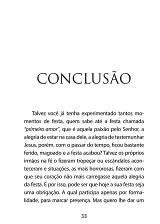 CONCLUSÃO 
Talvez você já tenha experimentado tantos mo-mentos 
de festa, quem sabe até a festa chamada 
“primeiro amor”, que é aquela paixão pelo Senhor, a 
alegria de estar na casa dele, a alegria de testemunhar 
Jesus, porém, com o passar do tempo, ficou bastante 
ferido, magoado e a festa acabou? Talvez os próprios 
irmãos na fé o fizeram tropeçar ou escândalos acon-teceram 
e situações, as mais horrorosas, fizeram com 
que seu coração não mais carregasse aquela alegria 
da festa. E por isso, pode ser que hoje a sua festa seja 
uma obrigação. A qual participa apenas por forma-lidade, 
para marcar presença. Mas quero lhe dar um 
33 
 
