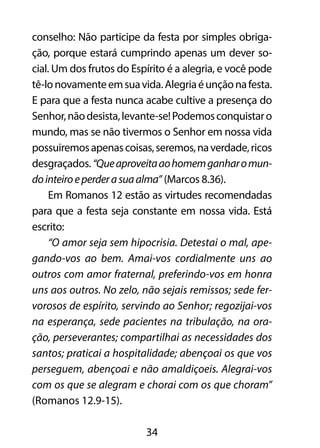 conselho: Não participe da festa por simples obriga-ção, 
porque estará cumprindo apenas um dever so-cial. 
Um dos frutos do Espírito é a alegria, e você pode 
tê-lo novamente em sua vida. Alegria é unção na festa. 
E para que a festa nunca acabe cultive a presença do 
Senhor, não desista, levante-se! Podemos conquistar o 
mundo, mas se não tivermos o Senhor em nossa vida 
possuiremos apenas coisas, seremos, na verdade, ricos 
desgraçados. “Que aproveita ao homem ganhar o mun-do 
inteiro e perder a sua alma” (Marcos 8.36). 
Em Romanos 12 estão as virtudes recomendadas 
para que a festa seja constante em nossa vida. Está 
escrito: 
“O amor seja sem hipocrisia. Detestai o mal, ape-gando- 
vos ao bem. Amai-vos cordialmente uns ao 
outros com amor fraternal, preferindo-vos em honra 
uns aos outros. No zelo, não sejais remissos; sede fer-vorosos 
de espírito, servindo ao Senhor; regozijai-vos 
na esperança, sede pacientes na tribulação, na ora-ção, 
perseverantes; compartilhai as necessidades dos 
santos; praticai a hospitalidade; abençoai os que vos 
perseguem, abençoai e não amaldiçoeis. Alegrai-vos 
com os que se alegram e chorai com os que choram” 
(Romanos 12.9-15). 
34 
 