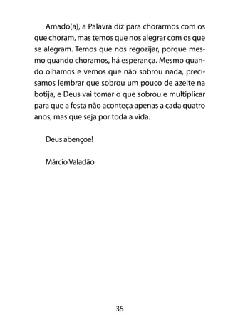 Amado(a), a Palavra diz para chorarmos com os 
que choram, mas temos que nos alegrar com os que 
se alegram. Temos que nos regozijar, porque mes-mo 
quando choramos, há esperança. Mesmo quan-do 
olhamos e vemos que não sobrou nada, preci-samos 
lembrar que sobrou um pouco de azeite na 
botija, e Deus vai tomar o que sobrou e multiplicar 
para que a festa não aconteça apenas a cada quatro 
anos, mas que seja por toda a vida. 
35 
Deus abençoe! 
Márcio Valadão 
 