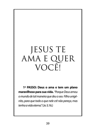 JESUS TE 
AMA E QUER 
VOCÊ! 
1º PASSO: Deus o ama e tem um plano 
maravilhoso para sua vida. “Porque Deus amou 
o mundo de tal maneira que deu o seu Filho unigê-nito, 
para que todo o que nele crê não pereça, mas 
tenha a vida eterna.“ (Jo 3.16.) 
39 
 