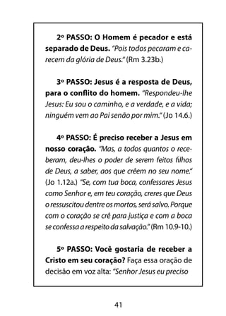 2º PASSO: O Homem é pecador e está 
separado de Deus. “Pois todos pecaram e ca-recem 
da glória de Deus.“ (Rm 3.23b.) 
3º PASSO: Jesus é a resposta de Deus, 
para o conflito do homem. “Respondeu-lhe 
Jesus: Eu sou o caminho, e a verdade, e a vida; 
ninguém vem ao Pai senão por mim.“ (Jo 14.6.) 
4º PASSO: É preciso receber a Jesus em 
nosso coração. “Mas, a todos quantos o rece-beram, 
deu-lhes o poder de serem feitos filhos 
de Deus, a saber, aos que crêem no seu nome.“ 
(Jo 1.12a.) “Se, com tua boca, confessares Jesus 
como Senhor e, em teu coração, creres que Deus 
o ressuscitou dentre os mortos, será salvo. Porque 
com o coração se crê para justiça e com a boca 
se confessa a respeito da salvação.” (Rm 10.9-10.) 
5º PASSO: Você gostaria de receber a 
Cristo em seu coração? Faça essa oração de 
decisão em voz alta: “Senhor Jesus eu preciso 
41 
 