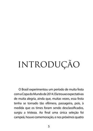 INTRODUÇÃO 
O Brasil experimentou um período de muita festa 
com a Copa do Mundo de 2014. Ela trouxe expectativas 
de muita alegria, ainda que, muitas vezes, essa festa 
tenha se tornado tão efêmera, passageira, pois, à 
medida que os times foram sendo desclassificados, 
surgiu a tristeza. Ao final uma única seleção foi 
campeã, houve comemoração, e nos próximos quatro 
5 
 