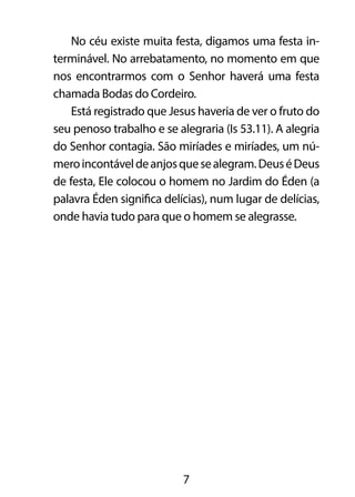 No céu existe muita festa, digamos uma festa in-terminável. 
No arrebatamento, no momento em que 
nos encontrarmos com o Senhor haverá uma festa 
chamada Bodas do Cordeiro. 
Está registrado que Jesus haveria de ver o fruto do 
seu penoso trabalho e se alegraria (Is 53.11). A alegria 
do Senhor contagia. São miríades e miríades, um nú-mero 
incontável de anjos que se alegram. Deus é Deus 
de festa, Ele colocou o homem no Jardim do Éden (a 
palavra Éden significa delícias), num lugar de delícias, 
onde havia tudo para que o homem se alegrasse. 
7 
 