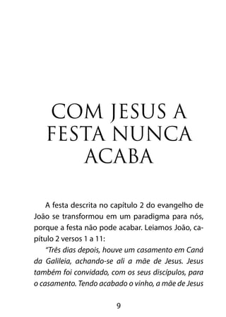 COM JESUS A 
FESTA NUNCA 
ACABA 
A festa descrita no capítulo 2 do evangelho de 
João se transformou em um paradigma para nós, 
porque a festa não pode acabar. Leiamos João, ca-pítulo 
9 
2 versos 1 a 11: 
“Três dias depois, houve um casamento em Caná 
da Galileia, achando-se ali a mãe de Jesus. Jesus 
também foi convidado, com os seus discípulos, para 
o casamento. Tendo acabado o vinho, a mãe de Jesus 
 