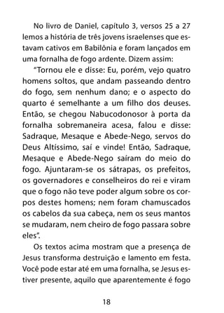 No livro de Daniel, capítulo 3, versos 25 a 27 
lemos a história de três jovens israelenses que es-tavam 
cativos em Babilônia e foram lançados em 
uma fornalha de fogo ardente. Dizem assim: 
“Tornou ele e disse: Eu, porém, vejo quatro 
homens soltos, que andam passeando dentro 
do fogo, sem nenhum dano; e o aspecto do 
quarto é semelhante a um filho dos deuses. 
Então, se chegou Nabucodonosor à porta da 
fornalha sobremaneira acesa, falou e disse: 
Sadraque, Mesaque e Abede-Nego, servos do 
Deus Altíssimo, saí e vinde! Então, Sadraque, 
Mesaque e Abede-Nego saíram do meio do 
fogo. Ajuntaram-se os sátrapas, os prefeitos, 
os governadores e conselheiros do rei e viram 
que o fogo não teve poder algum sobre os cor-pos 
destes homens; nem foram chamuscados 
os cabelos da sua cabeça, nem os seus mantos 
se mudaram, nem cheiro de fogo passara sobre 
eles”. 
Os textos acima mostram que a presença de 
Jesus transforma destruição e lamento em festa. 
Você pode estar até em uma fornalha, se Jesus es-tiver 
presente, aquilo que aparentemente é fogo 
18 
 