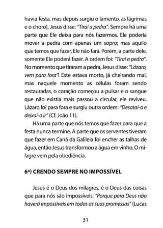 havia festa, mas depois surgiu o lamento, as lágrimas 
e o choro), Jesus disse: “Tirai a pedra”. Sempre há uma 
parte que Ele deixa para nós fazermos. Ele poderia 
mover a pedra com apenas um sopro; mas aquilo 
que temos que fazer, Ele não fará. Porém, a parte dele, 
somente Ele poderá fazer. A ordem foi: “Tirai a pedra”. 
No momento que tiraram a pedra, Jesus disse: “Lázaro, 
vem para fora”! Este estava morto, já cheirando mal, 
mas naquele momento as células foram sendo 
restauradas, o coração começou a pulsar e o sangue 
que não existia mais passou a circular, ele reviveu. 
Lázaro foi para fora e surgiu outra ordem: “Desatai-o e 
deixai-o ir” (Cf. João 11). 
Há uma parte que nós temos que fazer para que a 
festa nunca termine. A parte que os serventes tiveram 
que fazer em Caná da Galileia foi encher as talhas de 
água, então Jesus transformou a água em vinho. O mi-lagre 
vem pela obediência. 
6º) Crendo sempre no impossível 
Jesus é o Deus dos milagres, é o Deus das coisas 
que para nós são impossíveis. “Porque para Deus não 
haverá impossíveis em todas as suas promessas” (Lucas 
31 
 