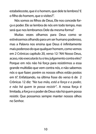 estabeleceste, que é o homem, que dele te lembres? E 
o filho do homem, que o visites?”. 
Nós somos os filhos de Deus, Ele nos concede for-ça 
e poder. Ele se lembra de nós em todo tempo, mas 
será que nos lembramos Dele da mesma forma? 
Muitas vezes olhamos para Deus como se 
estivéssemos olhando para um ser humano poderoso, 
mas a Palavra nos ensina que Deus é infinitamente 
mais poderoso do que qualquer homem, como vemos 
em 2 Crônicas capítulo 20, verso 12: “Ah! Nosso Deus, 
acaso, não executarás tu o teu julgamento contra eles? 
Porque em nós não há força para resistirmos a essa 
grande multidão que vem contra nós, e não sabemos 
nós o que fazer; porém os nossos olhos estão postos 
em ti”. Enfatizando, na última frase do verso 6 de 2 
Crônicas 12 diz: “Na tua mão, está a força e o poder, 
e não há quem te possa resistir”. A nossa força é 
limitada, a força e o poder de Deus não há quem possa 
resistir. Que possamos sempre manter nossos olhos 
no Senhor. 
10 
 