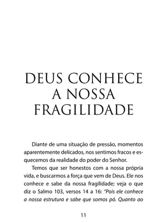 DEUS CONHECE 
A NOSSA 
FRAGILIDADE 
Diante de uma situação de pressão, momentos 
aparentemente delicados, nos sentimos fracos e es-quecemos 
da realidade do poder do Senhor. 
Temos que ser honestos com a nossa própria 
vida, e buscarmos a força que vem de Deus. Ele nos 
conhece e sabe da nossa fragilidade; veja o que 
diz o Salmo 103, versos 14 a 16: “Pois ele conhece 
a nossa estrutura e sabe que somos pó. Quanto ao 
11 
 