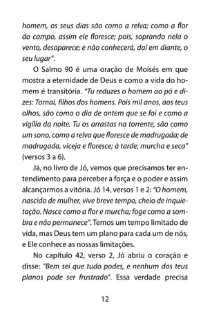 homem, os seus dias são como a relva; como a flor 
do campo, assim ele floresce; pois, soprando nela o 
vento, desaparece; e não conhecerá, daí em diante, o 
seu lugar”. 
O Salmo 90 é uma oração de Moisés em que 
mostra a eternidade de Deus e como a vida do ho-mem 
é transitória. “Tu reduzes o homem ao pó e di-zes: 
Tornai, filhos dos homens. Pois mil anos, aos teus 
olhos, são como o dia de ontem que se foi e como a 
vigília da noite. Tu os arrastas na torrente, são como 
um sono, como a relva que floresce de madrugada; de 
madrugada, viceja e floresce; à tarde, murcha e seca” 
(versos 3 a 6). 
Já, no livro de Jó, vemos que precisamos ter en-tendimento 
para perceber a força e o poder e assim 
alcançarmos a vitória. Jó 14, versos 1 e 2: “O homem, 
nascido de mulher, vive breve tempo, cheio de inquie-tação. 
Nasce como a flor e murcha; foge como a som-bra 
e não permanece”. Temos um tempo limitado de 
vida, mas Deus tem um plano para cada um de nós, 
e Ele conhece as nossas limitações. 
No capítulo 42, verso 2, Jó abriu o coração e 
disse: “Bem sei que tudo podes, e nenhum dos teus 
planos pode ser frustrado”. Essa verdade precisa 
12 
 