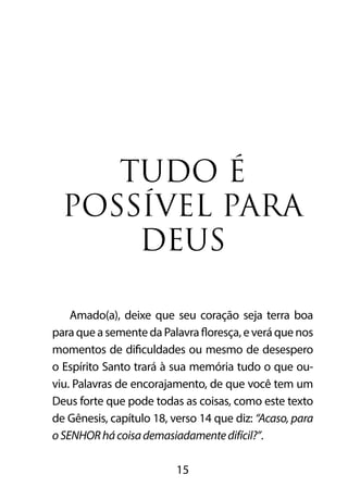 TUDO É 
POSSÍVEL PARA 
DEUS 
Amado(a), deixe que seu coração seja terra boa 
para que a semente da Palavra floresça, e verá que nos 
momentos de dificuldades ou mesmo de desespero 
o Espírito Santo trará à sua memória tudo o que ou-viu. 
Palavras de encorajamento, de que você tem um 
Deus forte que pode todas as coisas, como este texto 
de Gênesis, capítulo 18, verso 14 que diz: “Acaso, para 
o SENHOR há coisa demasiadamente difícil?”. 
15 
 