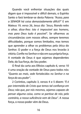 Quando você enfrentar situações das quais 
digam que é impossível e difícil demais, o Espírito 
Santo o fará lembrar-se desta Palavra: “Acaso, para 
o SENHOR há coisa demasiadamente difícil?” E em 
Mateus 19, verso 26, Jesus diz: “Jesus, fitando neles 
o olhar, disse-lhes: Isto é impossível aos homens, 
mas para Deus tudo é possível”. Se olharmos as 
circunstâncias com nossos olhos, sempre teremos 
dificuldades, porque somos limitados, mas temos 
que aprender a olhar os problemas pela ótica do 
Senhor. O poder e a força de Deus nos levarão à 
vitória. Confie no Senhor e não em sua própria força. 
A vontade de Deus é que sejamos dependentes 
Dele, da Sua força, do Seu poder. 
O final da carta aos Efésios capítulo 6, verso 10 
é uma oração da vontade de Deus para todos nós: 
“Quanto ao mais, sede fortalecidos no Senhor e na 
força do seu poder”. 
2 Coríntios, capítulo 3, versos 4 e 5 dizem: “E é 
por intermédio de Cristo que temos tal confiança em 
Deus; não que, por nós mesmos, sejamos capazes de 
pensar alguma coisa, como se partisse de nós; pelo 
contrário, a nossa suficiência vem de Deus”. A nossa 
força, o nosso poder vêm de Deus. 
16 
 