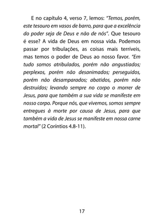 E no capítulo 4, verso 7, lemos: “Temos, porém, 
este tesouro em vasos de barro, para que a excelência 
do poder seja de Deus e não de nós”. Que tesouro 
é esse? A vida de Deus em nossa vida. Podemos 
passar por tribulações, as coisas mais terríveis, 
mas temos o poder de Deus ao nosso favor. “Em 
tudo somos atribulados, porém não angustiados; 
perplexos, porém não desanimados; perseguidos, 
porém não desamparados; abatidos, porém não 
destruídos; levando sempre no corpo o morrer de 
Jesus, para que também a sua vida se manifeste em 
nosso corpo. Porque nós, que vivemos, somos sempre 
entregues à morte por causa de Jesus, para que 
também a vida de Jesus se manifeste em nossa carne 
mortal” (2 Coríntios 4.8-11). 
17 
 