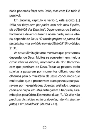 nada podemos fazer sem Deus, mas com Ele tudo é 
possível. 
Em Zacarias, capítulo 4, verso 6, está escrito: [...] 
“Não por força nem por poder, mas pelo meu Espírito, 
diz o SENHOR dos Exércitos”. Dependemos do Senhor. 
Podemos e devemos fazer a nossa parte, mas a vitó-ria 
depende de Deus. “O cavalo prepara-se para o dia 
da batalha, mas a vitória vem do SENHOR” (Provérbios 
21.31). 
As nossas limitações nos mostram que precisamos 
depender de Deus. Muitos se convertem em meio a 
circunstâncias difíceis, momentos de dor. Reconhe-cem 
que precisam de Deus. Todas as pessoas estão 
sujeitas a passarem por momentos difíceis; quando 
olhamos para o ministério de Jesus concluímos que 
muitos dos que o procuravam eram pessoas que pas-savam 
por necessidades: doentes, aleijados, pessoas 
cheias de culpa, etc. Mas entregaram a fraqueza, as li-mitações 
para Cristo. Ele mesmo disse: “[...] Os sãos não 
precisam de médico, e sim os doentes; não vim chamar 
justos, e sim pecadores” (Marcos 2.17). 
20 
 