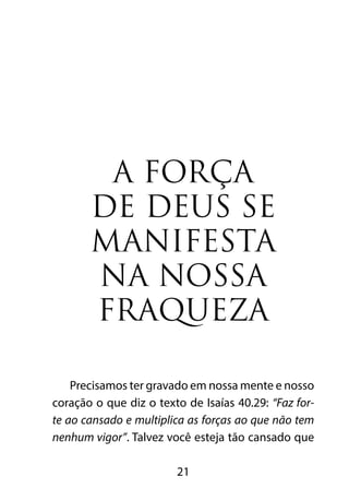 A FORÇA 
DE DEUS SE 
MANIFESTA 
NA NOSSA 
FRAQUEZA 
Precisamos ter gravado em nossa mente e nosso 
coração o que diz o texto de Isaías 40.29: “Faz for-te 
ao cansado e multiplica as forças ao que não tem 
nenhum vigor”. Talvez você esteja tão cansado que 
21 
 