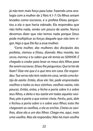 já não tem mais força para lutar. Fazendo uma ana-logia 
com a mulher de 2 Reis 4.1-7: Os filhos seriam 
levados como escravos, e o profeta Eliseu pergun-tou 
a ela o que havia sobrado. Ela respondeu que 
não tinha nada, senão um pouco de azeite. Nunca 
devemos dizer que não temos nada porque Deus 
pode multiplicar as forças daquele que não tem vi-gor. 
Veja o que Ele fez a essa mulher: 
“Certa mulher, das mulheres dos discípulos dos 
profetas, clamou a Eliseu, dizendo: Meu marido, teu 
servo, morreu; e tu sabes que ele temia ao SENHOR. É 
chegado o credor para levar os meus dois filhos para 
lhe serem escravos. Eliseu lhe perguntou: Que te hei de 
fazer? Dize-me que é o que tens em casa. Ela respon-deu: 
Tua serva não tem nada em casa, senão uma bo-tija 
de azeite. Então, disse ele: Vai, pede emprestadas 
vasilhas a todos os teus vizinhos; vasilhas vazias, não 
poucas. Então, entra, e fecha a porta sobre ti e sobre 
teus filhos, e deita o teu azeite em todas aquelas vasi-lhas; 
põe à parte a que estiver cheia. Partiu, pois, dele 
e fechou a porta sobre si e sobre seus filhos; estes lhe 
chegavam as vasilhas, e ela as enchia. Cheias as vasi-lhas, 
disse ela a um dos filhos: Chega-me, aqui, mais 
uma vasilha. Mas ele respondeu: Não há mais vasilha 
22 
 