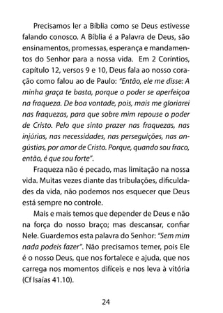 Precisamos ler a Bíblia como se Deus estivesse 
falando conosco. A Bíblia é a Palavra de Deus, são 
ensinamentos, promessas, esperança e mandamen-tos 
do Senhor para a nossa vida. Em 2 Coríntios, 
capítulo 12, versos 9 e 10, Deus fala ao nosso cora-ção 
como falou ao de Paulo: “Então, ele me disse: A 
minha graça te basta, porque o poder se aperfeiçoa 
na fraqueza. De boa vontade, pois, mais me gloriarei 
nas fraquezas, para que sobre mim repouse o poder 
de Cristo. Pelo que sinto prazer nas fraquezas, nas 
injúrias, nas necessidades, nas perseguições, nas an-gústias, 
por amor de Cristo. Porque, quando sou fraco, 
24 
então, é que sou forte”. 
Fraqueza não é pecado, mas limitação na nossa 
vida. Muitas vezes diante das tribulações, dificulda-des 
da vida, não podemos nos esquecer que Deus 
está sempre no controle. 
Mais e mais temos que depender de Deus e não 
na força do nosso braço; mas descansar, confiar 
Nele. Guardemos esta palavra do Senhor: “Sem mim 
nada podeis fazer”. Não precisamos temer, pois Ele 
é o nosso Deus, que nos fortalece e ajuda, que nos 
carrega nos momentos difíceis e nos leva à vitória 
(Cf Isaías 41.10). 
 