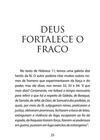 DEUS 
FORTALECE O 
FRACO 
No texto de Hebreus 11, temos uma galeria dos 
heróis da fé. O autor poderia citar muitos outros no-mes 
de homens que experimentaram da força e do 
poder, mas ele disse, nos versos 32, 33 e 34: “E que 
mais direi? Certamente, me faltará o tempo necessário 
para referir o que há a respeito de Gideão, de Baraque, 
de Sansão, de Jefté, de Davi, de Samuel e dos profetas, os 
quais, por meio da fé, subjugaram reinos, praticaram a 
justiça, obtiveram promessas, fecharam a boca de leões, 
extinguiram a violência do fogo, escaparam ao fio da 
espada, da fraqueza tiraram força, fizeram-se poderosos 
em guerra, puseram em fuga exércitos de estrangeiros”. 
25 
 