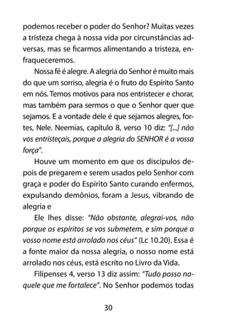 podemos receber o poder do Senhor? Muitas vezes 
a tristeza chega à nossa vida por circunstâncias ad-versas, 
mas se ficarmos alimentando a tristeza, en-fraqueceremos. 
Nossa fé é alegre. A alegria do Senhor é muito mais 
do que um sorriso, alegria é o fruto do Espírito Santo 
em nós. Temos motivos para nos entristecer e chorar, 
mas também para sermos o que o Senhor quer que 
sejamos. E a vontade dele é que sejamos alegres, for-tes, 
Nele. Neemias, capítulo 8, verso 10 diz: “[...] não 
vos entristeçais, porque a alegria do SENHOR é a vossa 
força”. 
Houve um momento em que os discípulos de-pois 
de pregarem e serem usados pelo Senhor com 
graça e poder do Espírito Santo curando enfermos, 
expulsando demônios, foram a Jesus, vibrando de 
alegria e 
Ele lhes disse: “Não obstante, alegrai-vos, não 
porque os espíritos se vos submetem, e sim porque o 
vosso nome está arrolado nos céus” (Lc 10.20). Essa é 
a fonte maior da nossa alegria, o nosso nome está 
arrolado nos céus, está escrito no Livro da Vida. 
Filipenses 4, verso 13 diz assim: “Tudo posso na-quele 
que me fortalece”. No Senhor podemos todas 
30 
 