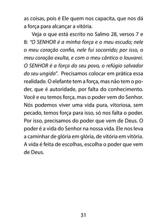 as coisas, pois é Ele quem nos capacita, que nos dá 
a força para alcançar a vitória. 
Veja o que está escrito no Salmo 28, versos 7 e 
8: “O SENHOR é a minha força e o meu escudo; nele 
o meu coração confia, nele fui socorrido; por isso, o 
meu coração exulta, e com o meu cântico o louvarei. 
O SENHOR é a força do seu povo, o refúgio salvador 
do seu ungido”. Precisamos colocar em prática essa 
realidade. O elefante tem a força, mas não tem o po-der, 
que é autoridade, por falta do conhecimento. 
Você e eu temos força, mas o poder vem do Senhor. 
Nós podemos viver uma vida pura, vitoriosa, sem 
pecado, temos força para isso, só nos falta o poder. 
Por isso, precisamos do poder que vem de Deus. O 
poder é a vida do Senhor na nossa vida. Ele nos leva 
a caminhar de glória em glória, de vitória em vitória. 
A vida é feita de escolhas, escolha o poder que vem 
de Deus. 
31 
 