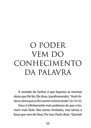 O PODER 
VEM DO 
CONHECIMENTO 
DA PALAVRA 
A vontade do Senhor é que façamos as mesmas 
obras que Ele fez. Ele disse, (parafraseando): “Vocês fa-rão 
as obras que eu fiz e outras maiores ainda” (Jo 14.12). 
Deus é infinitamente mais poderoso do que o ho-mem 
mais forte. Nós somos limitados, mas temos a 
força que vem de Deus. Por isso, Paulo disse: “Quando 
33 
 