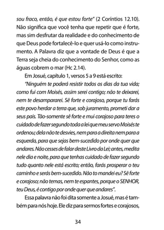 sou fraco, então, é que estou forte” (2 Coríntios 12.10). 
Não significa que você tenha que repetir que é forte, 
mas sim desfrutar da realidade e do conhecimento de 
que Deus pode fortalecê-lo e quer usá-lo como instru-mento. 
A Palavra diz que a vontade de Deus é que a 
Terra seja cheia do conhecimento do Senhor, como as 
águas cobrem o mar (Hc 2.14). 
Em Josué, capítulo 1, versos 5 a 9 está escrito: 
“Ninguém te poderá resistir todos os dias da tua vida; 
como fui com Moisés, assim serei contigo; não te deixarei, 
nem te desampararei. Sê forte e corajoso, porque tu farás 
este povo herdar a terra que, sob juramento, prometi dar a 
seus pais. Tão-somente sê forte e mui corajoso para teres o 
cuidado de fazer segundo toda a lei que meu servo Moisés te 
ordenou; dela não te desvies, nem para a direita nem para a 
esquerda, para que sejas bem-sucedido por onde quer que 
andares. Não cesses de falar deste Livro da Lei; antes, medita 
nele dia e noite, para que tenhas cuidado de fazer segundo 
tudo quanto nele está escrito; então, farás prosperar o teu 
caminho e serás bem-sucedido. Não to mandei eu? Sê forte 
e corajoso; não temas, nem te espantes, porque o SENHOR, 
teu Deus, é contigo por onde quer que andares”. 
Essa palavra não foi dita somente a Josué, mas é tam-bém 
para nós hoje. Ele diz para sermos fortes e corajosos, 
34 
 