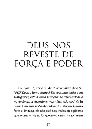 DEUS NOS 
REVESTE DE 
FORÇA E PODER 
Em Isaías 15, verso 30 diz: “Porque assim diz o SE-NHOR 
Deus, o Santo de Israel: Em vos converterdes e em 
sossegardes, está a vossa salvação; na tranquilidade e 
na confiança, a vossa força, mas não o quisestes” (Grifo 
meu). Descansa no Senhor e Ele o fortalecerá. A nossa 
força é limitada, ela não está nos títulos ou diplomas 
que acumulamos ao longo da vida, nem na soma em 
37 
 
