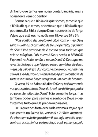 dinheiro que temos em nossa conta bancária, mas a 
nossa força vem do Senhor. 
Somos o que a Bíblia diz que somos, temos o que 
a Bíblia diz que temos, podemos o que a Bíblia diz que 
podemos. E a Bíblia diz que Deus nos revestiu de força. 
Veja o que está escrito no Salmo 18, versos 29 a 34: 
“Pois contigo desbarato exércitos, com o meu Deus 
salto muralhas. O caminho de Deus é perfeito; a palavra 
do SENHOR é provada; ele é escudo para todos os que 
nele se refugiam. Pois quem é Deus, senão o SENHOR? 
E quem é rochedo, senão o nosso Deus? O Deus que me 
revestiu de força e aperfeiçoou o meu caminho, ele deu a 
meus pés a ligeireza das corças e me firmou nas minhas 
alturas. Ele adestrou as minhas mãos para o combate, de 
sorte que os meus braços vergaram um arco de bronze”. 
O verso 35 do Salmo 68 diz: “Ó Deus, tu és tremendo 
nos teus santuários; o Deus de Israel, ele dá força e poder 
ao povo. Bendito seja Deus!” Não somente força, mas 
também poder, para sermos o sonho de Deus e des-frutarmos 
tudo que Ele preparou para nós. 
Deus quer nos fortalecer cada vez mais. Veja o que 
está escrito no Salmo 84, versos 5 a 7: “Bem-aventura-do 
o homem cuja força está em ti, em cujo coração se en-contram 
os caminhos aplanados, o qual, passando pelo 
38 
 