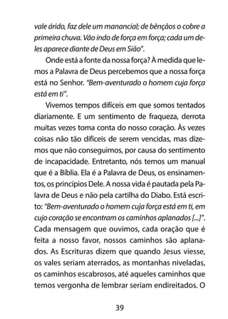 vale árido, faz dele um manancial; de bênçãos o cobre a 
primeira chuva. Vão indo de força em força; cada um de-les 
aparece diante de Deus em Sião”. 
Onde está a fonte da nossa força? À medida que le-mos 
a Palavra de Deus percebemos que a nossa força 
está no Senhor. “Bem-aventurado o homem cuja força 
está em ti”. 
Vivemos tempos difíceis em que somos tentados 
diariamente. E um sentimento de fraqueza, derrota 
muitas vezes toma conta do nosso coração. Às vezes 
coisas não tão difíceis de serem vencidas, mas dize-mos 
que não conseguimos, por causa do sentimento 
de incapacidade. Entretanto, nós temos um manual 
que é a Bíblia. Ela é a Palavra de Deus, os ensinamen-tos, 
os princípios Dele. A nossa vida é pautada pela Pa-lavra 
de Deus e não pela cartilha do Diabo. Está escri-to: 
“Bem-aventurado o homem cuja força está em ti, em 
cujo coração se encontram os caminhos aplanados [...]”. 
Cada mensagem que ouvimos, cada oração que é 
feita a nosso favor, nossos caminhos são aplana-dos. 
As Escrituras dizem que quando Jesus viesse, 
os vales seriam aterrados, as montanhas niveladas, 
os caminhos escabrosos, até aqueles caminhos que 
temos vergonha de lembrar seriam endireitados. O 
39 
 