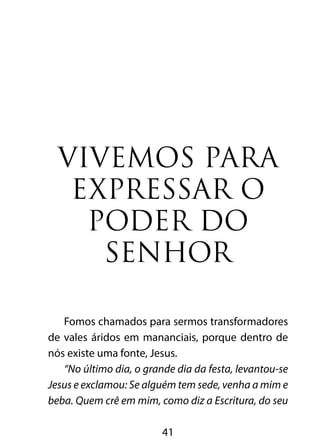 VIVEMOS PARA 
EXPRESSAR O 
PODER DO 
SENHOR 
Fomos chamados para sermos transformadores 
de vales áridos em mananciais, porque dentro de 
nós existe uma fonte, Jesus. 
“No último dia, o grande dia da festa, levantou-se 
Jesus e exclamou: Se alguém tem sede, venha a mim e 
beba. Quem crê em mim, como diz a Escritura, do seu 
41 
 