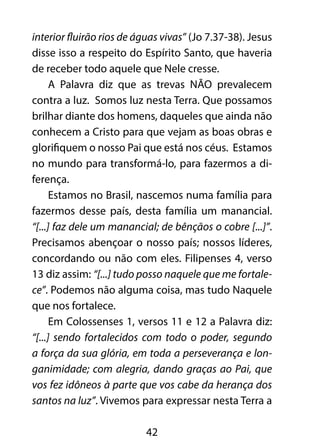 interior fluirão rios de águas vivas” (Jo 7.37-38). Jesus 
disse isso a respeito do Espírito Santo, que haveria 
de receber todo aquele que Nele cresse. 
A Palavra diz que as trevas NÃO prevalecem 
contra a luz. Somos luz nesta Terra. Que possamos 
brilhar diante dos homens, daqueles que ainda não 
conhecem a Cristo para que vejam as boas obras e 
glorifiquem o nosso Pai que está nos céus. Estamos 
no mundo para transformá-lo, para fazermos a di-ferença. 
Estamos no Brasil, nascemos numa família para 
fazermos desse país, desta família um manancial. 
“[...] faz dele um manancial; de bênçãos o cobre [...]”. 
Precisamos abençoar o nosso país; nossos líderes, 
concordando ou não com eles. Filipenses 4, verso 
13 diz assim: “[...] tudo posso naquele que me fortale-ce”. 
Podemos não alguma coisa, mas tudo Naquele 
42 
que nos fortalece. 
Em Colossenses 1, versos 11 e 12 a Palavra diz: 
“[...] sendo fortalecidos com todo o poder, segundo 
a força da sua glória, em toda a perseverança e lon-ganimidade; 
com alegria, dando graças ao Pai, que 
vos fez idôneos à parte que vos cabe da herança dos 
santos na luz”. Vivemos para expressar nesta Terra a 
 