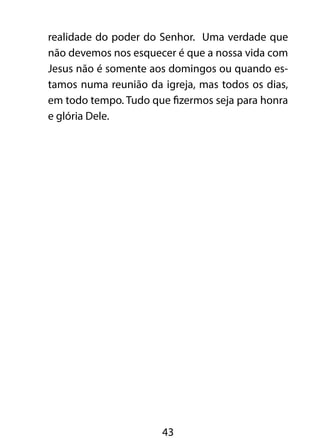realidade do poder do Senhor. Uma verdade que 
não devemos nos esquecer é que a nossa vida com 
Jesus não é somente aos domingos ou quando es-tamos 
numa reunião da igreja, mas todos os dias, 
em todo tempo. Tudo que fizermos seja para honra 
e glória Dele. 
43 
 