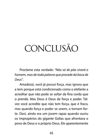 CONCLUSÃO 
Proclame esta verdade: “Não só de pão viverá o 
homem, mas de toda palavra que procede da boca de 
Deus”. 
Amado(a), você já possui força, mas ignora que 
a tem porque está condicionado como o elefante a 
acreditar que não pode se soltar da fina corda que 
o prende. Mas Deus é Deus de força e poder. Tal-vez 
você acredite que não tem força, que é fraco, 
mas quando força e poder se unem, o tornam for-te. 
Davi, ainda era um jovem rapaz quando ouviu 
os impropérios do gigante Golias que afrontava o 
povo de Deus e o próprio Deus. Ele aparentemente 
45 
 