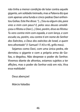 não tinha a menor condição de lutar contra aquele 
gigante, um soldado treinado, mas a Palavra diz que 
com apenas uma funda e cinco pedras Davi enfren-tou 
Golias. Este lhe disse: “[...] Sou eu algum cão, para 
vires a mim com paus? E, pelos seus deuses amaldi-çoou 
o filisteu a Davi [...] Davi, porém, disse ao filisteu: 
Tu vens contra mim com espada, e com lança, e com 
escudo; eu, porém, vou contra ti em nome do Senhor 
dos Exércitos, o Deus dos exércitos de Israel, a quem 
tens afrontado” (1 Samuel 17.43 e 45, grifo meu). 
Sejamos como Davi, com uma única pedra, ele 
derrotou o gigante e com a própria arma de Go-lias, 
o degolou. Não despreze o poder do Senhor. 
Vivemos diante de afrontas, estamos sujeitos a ter 
aflições, mas o poder do Senhor está em nós. Viva 
essa realidade! 
46 
Deus abençoe! 
Márcio Valadão 
 