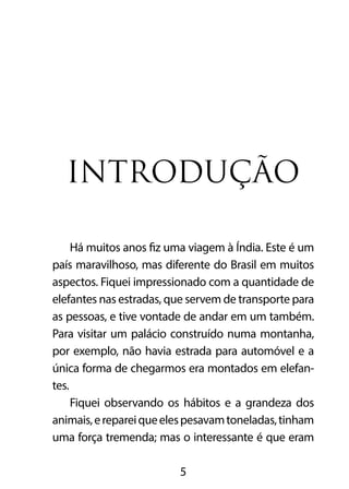 INTRODUÇÃO 
Há muitos anos fiz uma viagem à Índia. Este é um 
país maravilhoso, mas diferente do Brasil em muitos 
aspectos. Fiquei impressionado com a quantidade de 
elefantes nas estradas, que servem de transporte para 
as pessoas, e tive vontade de andar em um também. 
Para visitar um palácio construído numa montanha, 
por exemplo, não havia estrada para automóvel e a 
única forma de chegarmos era montados em elefan-tes. 
Fiquei observando os hábitos e a grandeza dos 
animais, e reparei que eles pesavam toneladas, tinham 
uma força tremenda; mas o interessante é que eram 
5 
 